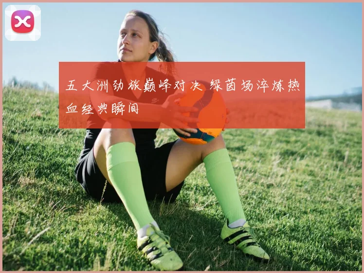 五大洲劲旅巅峰对决 绿茵场淬炼热血经典瞬