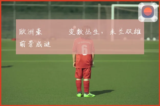 欧洲豪門聯賽变数丛生，米兰双雄前景成谜