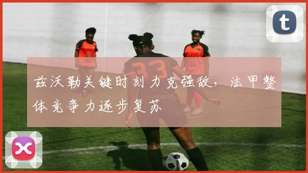 兹沃勒关键时刻力克强敌，法甲整体竞争力逐步