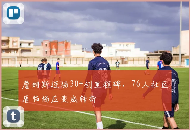 詹姆斯连场30+创里程碑，76人社区盾临场应变