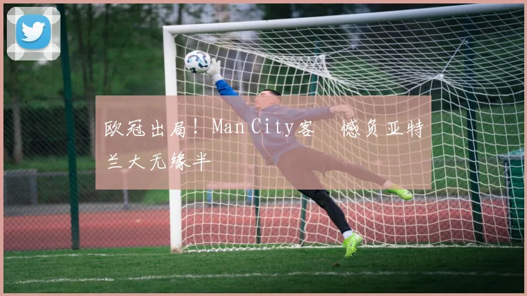 欧冠出局！Man City客場憾负亚特兰大无缘半決